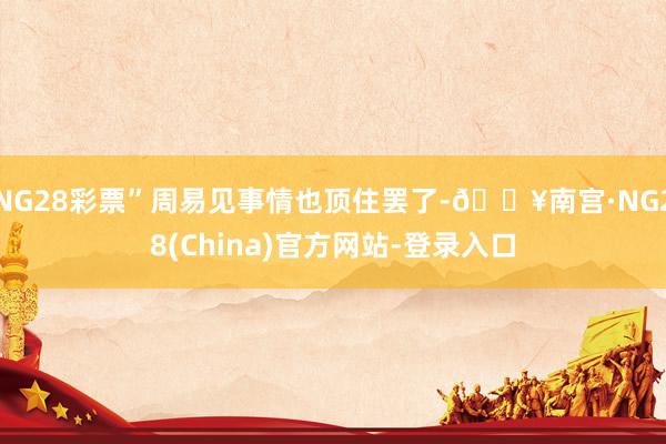 NG28彩票”周易见事情也顶住罢了-🔥南宫·NG28(China)官方网站-登录入口