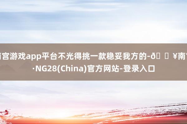 南宫游戏app平台不光得挑一款稳妥我方的-🔥南宫·NG28(China)官方网站-登录入口