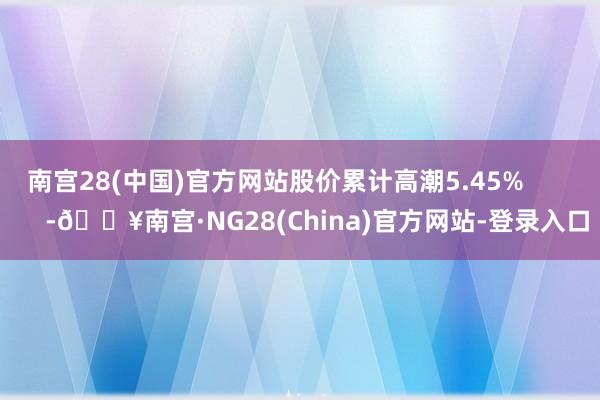 南宫28(中国)官方网站股价累计高潮5.45%            -🔥南宫·NG28(China)官方网站-登录入口