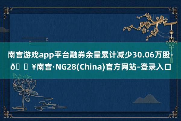 南宫游戏app平台融券余量累计减少30.06万股-🔥南宫·NG28(China)官方网站-登录入口