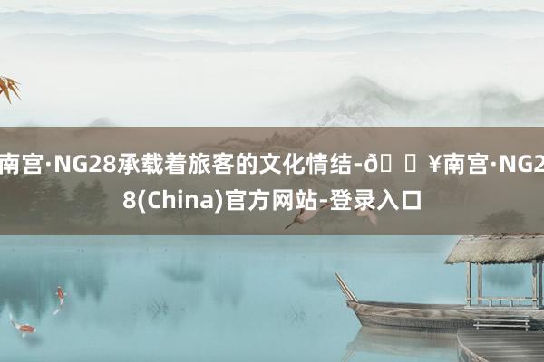 南宫·NG28承载着旅客的文化情结-🔥南宫·NG28(China)官方网站-登录入口