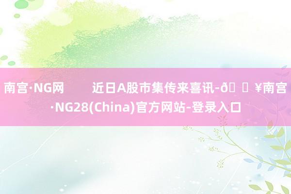 南宫·NG网        近日A股市集传来喜讯-🔥南宫·NG28(China)官方网站-登录入口