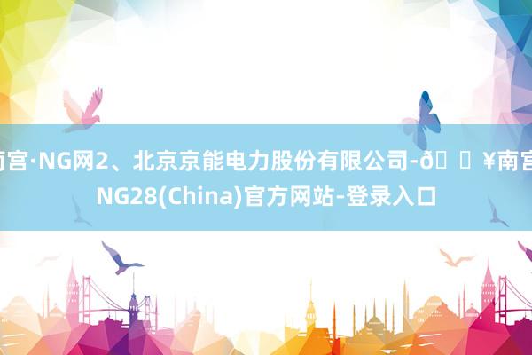 南宫·NG网2、北京京能电力股份有限公司-🔥南宫·NG28(China)官方网站-登录入口