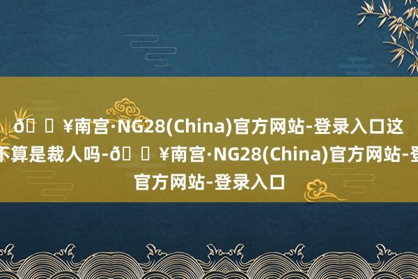 🔥南宫·NG28(China)官方网站-登录入口这难说念不算是裁人吗-🔥南宫·NG28(China)官方网站-登录入口