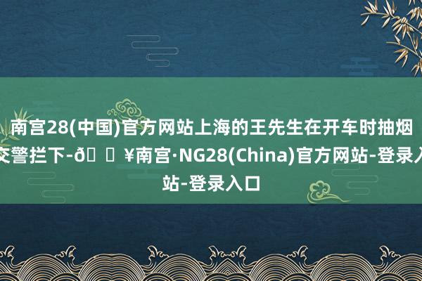 南宫28(中国)官方网站上海的王先生在开车时抽烟被交警拦下-🔥南宫·NG28(China)官方网站-登录入口