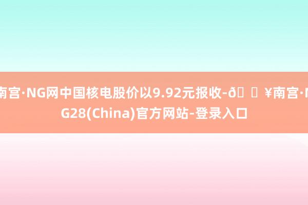 南宫·NG网中国核电股价以9.92元报收-🔥南宫·NG28(China)官方网站-登录入口