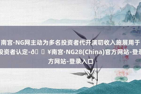 南宫·NG网主动为多名投资者代开演叨收入施展用于及格投资者认定-🔥南宫·NG28(China)官方网站-登录入口