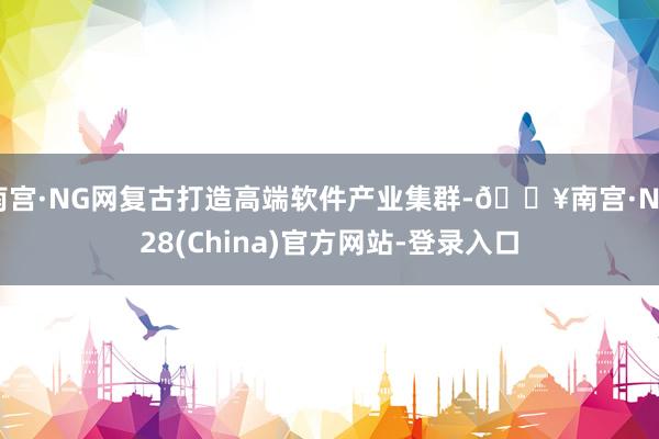 南宫·NG网复古打造高端软件产业集群-🔥南宫·NG28(China)官方网站-登录入口