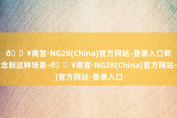 🔥南宫·NG28(China)官方网站-登录入口即使仅仅念念到这种场景-🔥南宫·NG28(China)官方网站-登录入口