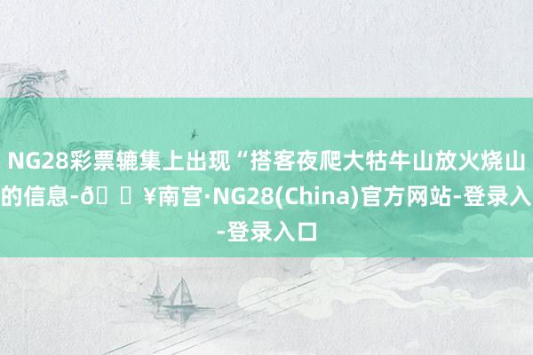 NG28彩票辘集上出现“搭客夜爬大牯牛山放火烧山”的信息-🔥南宫·NG28(China)官方网站-登录入口