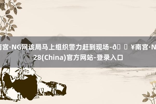 南宫·NG网该局马上组织警力赶到现场-🔥南宫·NG28(China)官方网站-登录入口