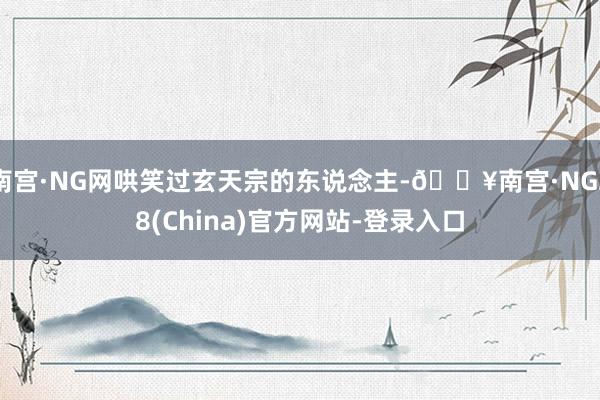 南宫·NG网哄笑过玄天宗的东说念主-🔥南宫·NG28(China)官方网站-登录入口