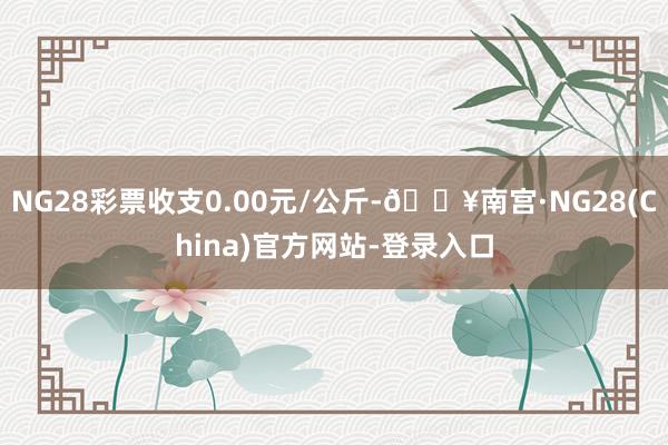 NG28彩票收支0.00元/公斤-🔥南宫·NG28(China)官方网站-登录入口