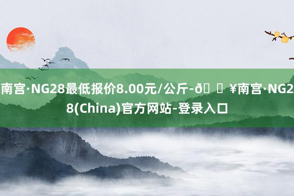 南宫·NG28最低报价8.00元/公斤-🔥南宫·NG28(China)官方网站-登录入口