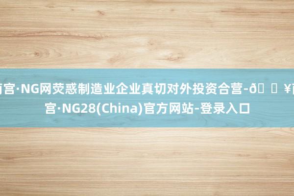 南宫·NG网荧惑制造业企业真切对外投资合营-🔥南宫·NG28(China)官方网站-登录入口