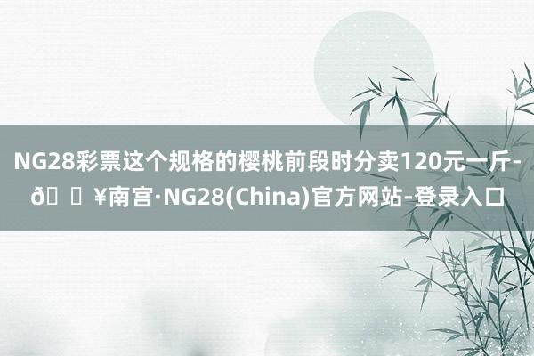 NG28彩票这个规格的樱桃前段时分卖120元一斤-🔥南宫·NG28(China)官方网站-登录入口