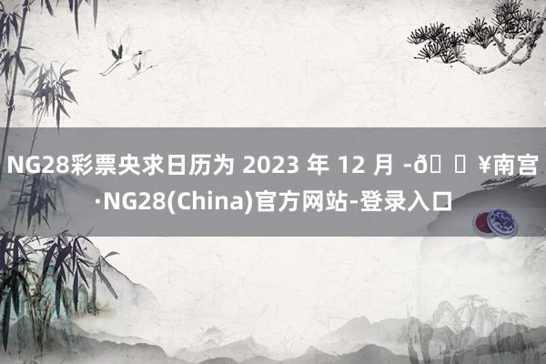 NG28彩票央求日历为 2023 年 12 月 -🔥南宫·NG28(China)官方网站-登录入口