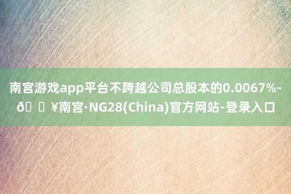 南宫游戏app平台不跨越公司总股本的0.0067%-🔥南宫·NG28(China)官方网站-登录入口