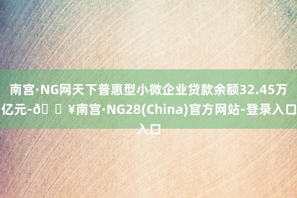 南宫·NG网天下普惠型小微企业贷款余额32.45万亿元-🔥南宫·NG28(China)官方网站-登录入口