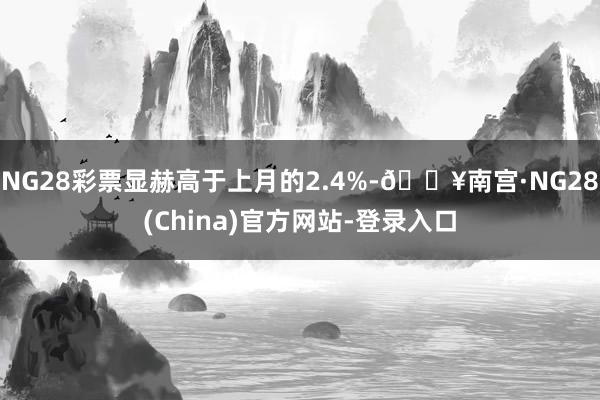 NG28彩票显赫高于上月的2.4%-🔥南宫·NG28(China)官方网站-登录入口