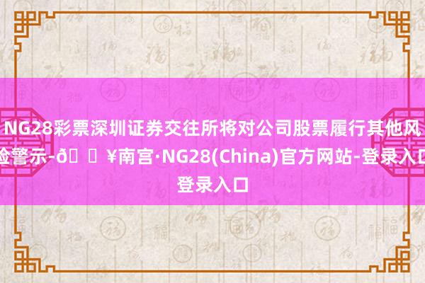 NG28彩票深圳证券交往所将对公司股票履行其他风险警示-🔥南宫·NG28(China)官方网站-登录