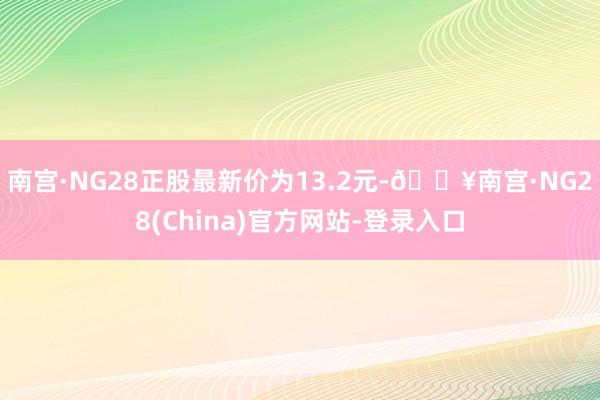 南宫·NG28正股最新价为13.2元-🔥南宫·NG28(China)官方网站-登录入口