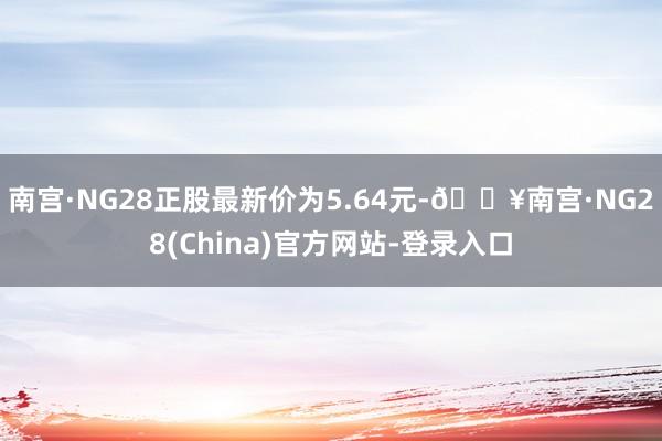 南宫·NG28正股最新价为5.64元-🔥南宫·NG28(China)官方网站-登录入口