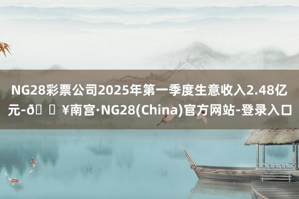 NG28彩票公司2025年第一季度生意收入2.48亿元-🔥南宫·NG28(China)官方网站-登录入口