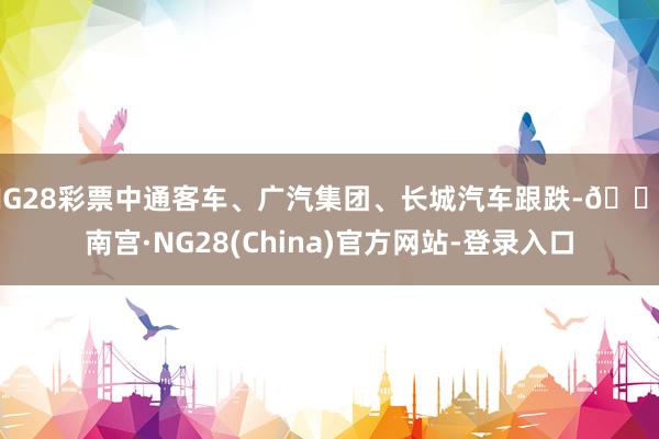NG28彩票中通客车、广汽集团、长城汽车跟跌-🔥南宫·NG28(China)官方网站-登录入口