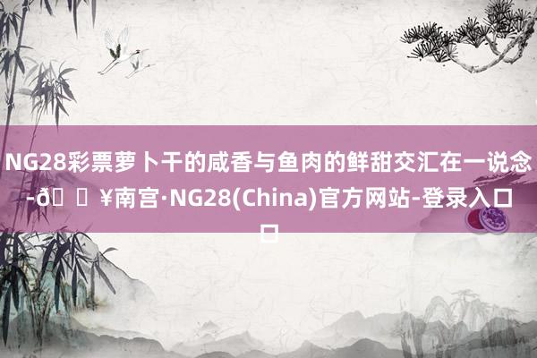 NG28彩票萝卜干的咸香与鱼肉的鲜甜交汇在一说念-🔥南宫·NG28(China)官方网站-登录入口