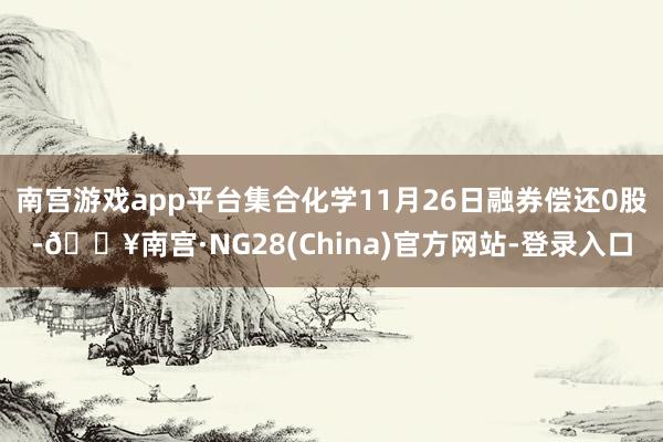 南宫游戏app平台集合化学11月26日融券偿还0股-🔥南宫·NG28(China)官方网站-登录入口