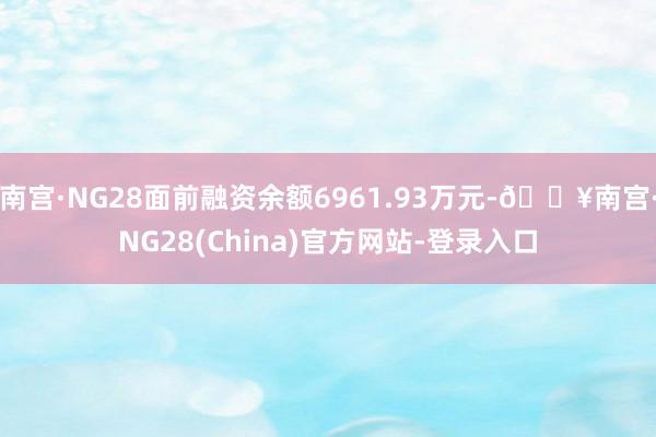 南宫·NG28面前融资余额6961.93万元-🔥南宫·NG28(China)官方网站-登录入口