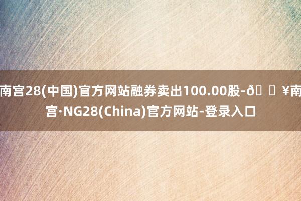 南宫28(中国)官方网站融券卖出100.00股-🔥南宫·NG28(China)官方网站-登录入口
