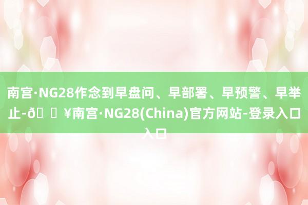 南宫·NG28作念到早盘问、早部署、早预警、早举止-🔥南宫·NG28(China)官方网站-登录入口