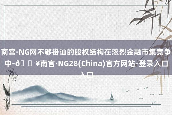 南宫·NG网不够褂讪的股权结构在浓烈金融市集竞争中-🔥南宫·NG28(China)官方网站-登录入口