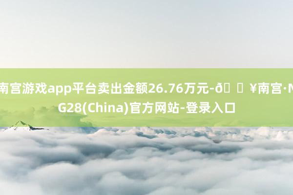 南宫游戏app平台卖出金额26.76万元-🔥南宫·NG28(China)官方网站-登录入口