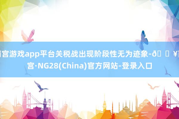 南宫游戏app平台关税战出现阶段性无为迹象-🔥南宫·NG28(China)官方网站-登录入口