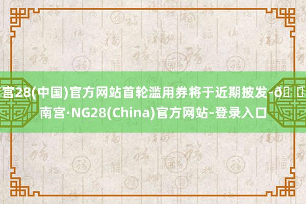 南宫28(中国)官方网站首轮滥用券将于近期披发-🔥南宫·NG28(China)官方网站-登录入口