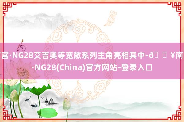 南宫·NG28艾吉奥等宽敞系列主角亮相其中-🔥南宫·NG28(China)官方网站-登录入口