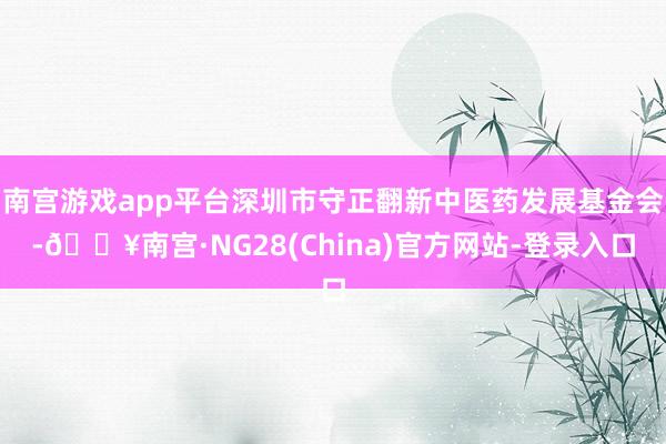 南宫游戏app平台深圳市守正翻新中医药发展基金会-🔥南宫·NG28(China)官方网站-登录入口