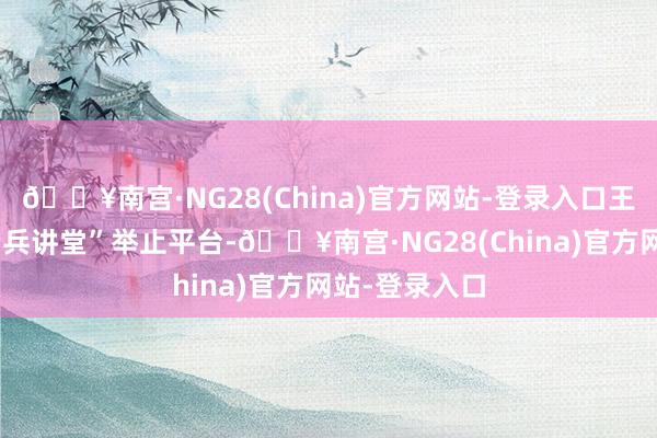 🔥南宫·NG28(China)官方网站-登录入口王人集“葵乡老兵讲堂”举止平台-🔥南宫·NG28(C