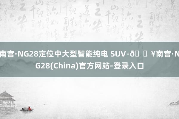 南宫·NG28定位中大型智能纯电 SUV-🔥南宫·NG28(China)官方网站-登录入口
