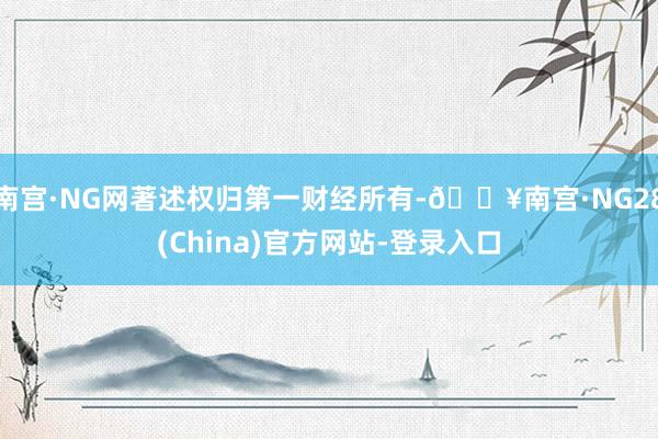 南宫·NG网著述权归第一财经所有-🔥南宫·NG28(China)官方网站-登录入口