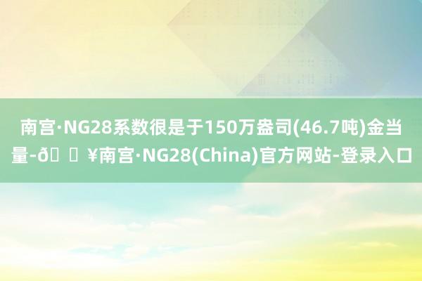 南宫·NG28系数很是于150万盎司(46.7吨)金当量-🔥南宫·NG28(China)官方网站-登录入口