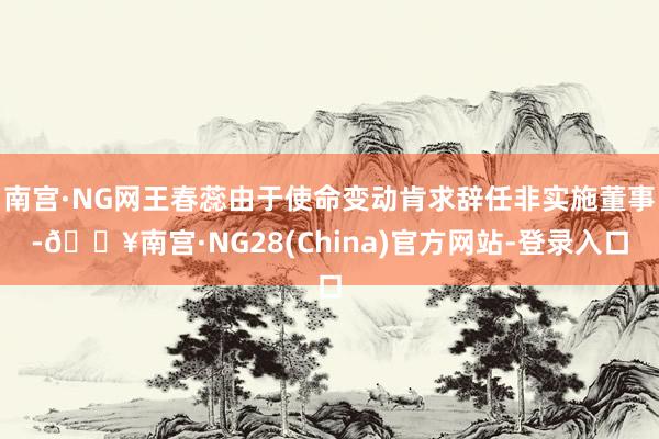 南宫·NG网王春蕊由于使命变动肯求辞任非实施董事-🔥南宫·NG28(China)官方网站-登录入口