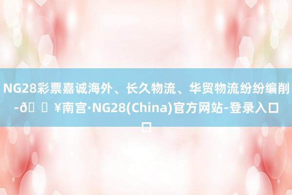 NG28彩票嘉诚海外、长久物流、华贸物流纷纷编削-🔥南宫·NG28(China)官方网站-登录入口