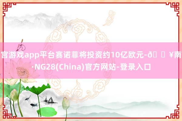 南宫游戏app平台赛诺菲将投资约10亿欧元-🔥南宫·NG28(China)官方网站-登录入口
