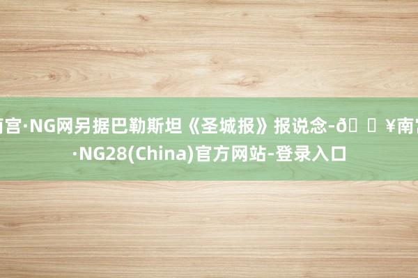 南宫·NG网另据巴勒斯坦《圣城报》报说念-🔥南宫·NG28(China)官方网站-登录入口