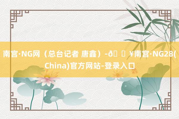 南宫·NG网（总台记者 唐鑫）-🔥南宫·NG28(China)官方网站-登录入口