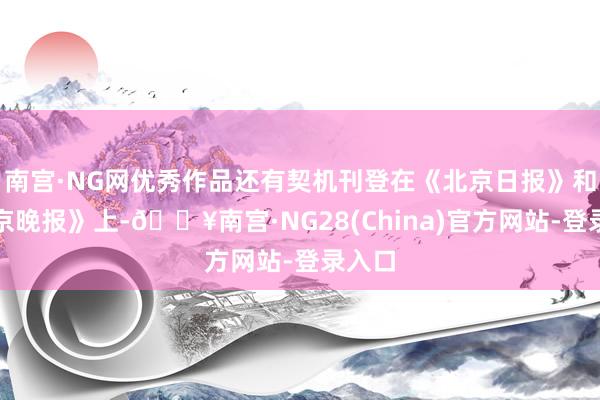 南宫·NG网优秀作品还有契机刊登在《北京日报》和《北京晚报》上-🔥南宫·NG28(China)官方网站-登录入口